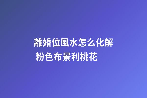 離婚位風水怎么化解 粉色布景利桃花